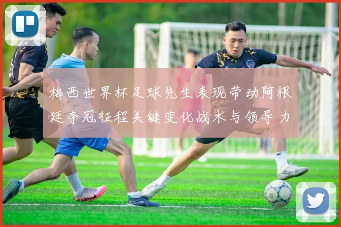 梅西世界杯足球先生表现带动阿根廷夺冠征程关键变化战术与领导力考验