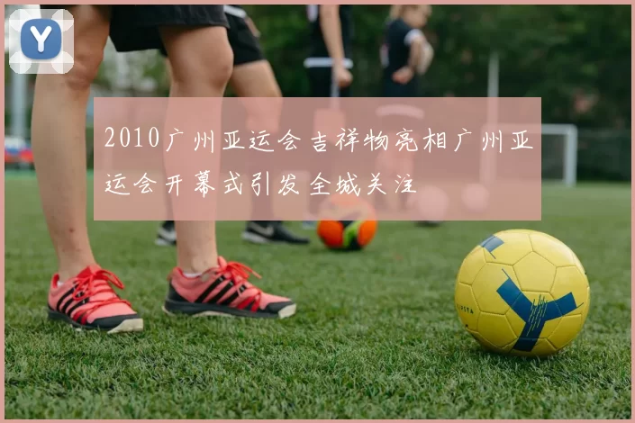 2010广州亚运会吉祥物亮相广州亚运会开幕式引发全城关注