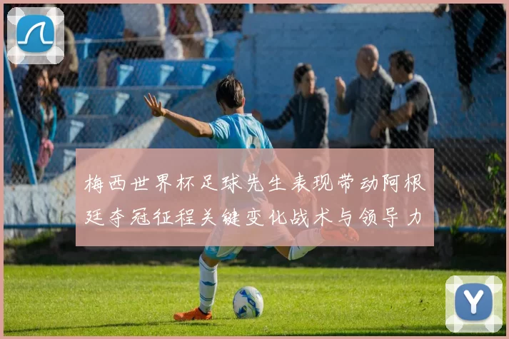 梅西世界杯足球先生表现带动阿根廷夺冠征程关键变化战术与领导力考验