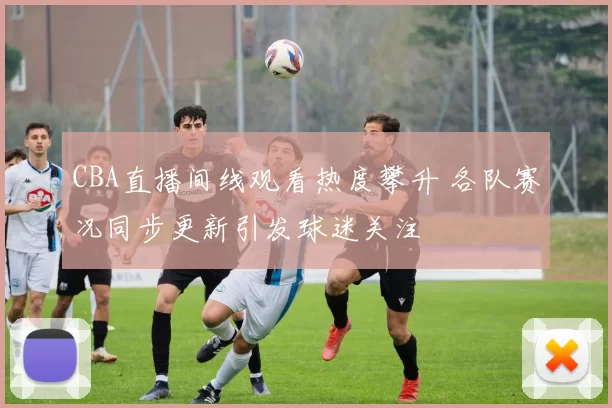 CBA直播间线观看热度攀升 各队赛况同步更新引发球迷关注