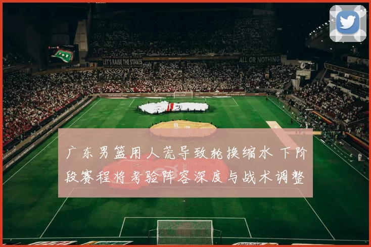 广东男篮用人荒导致轮换缩水 下阶段赛程将考验阵容深度与战术调整