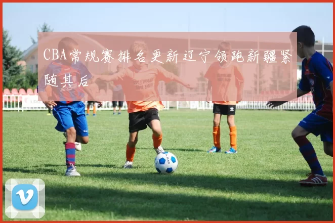 CBA常规赛排名更新辽宁领跑新疆紧随其后