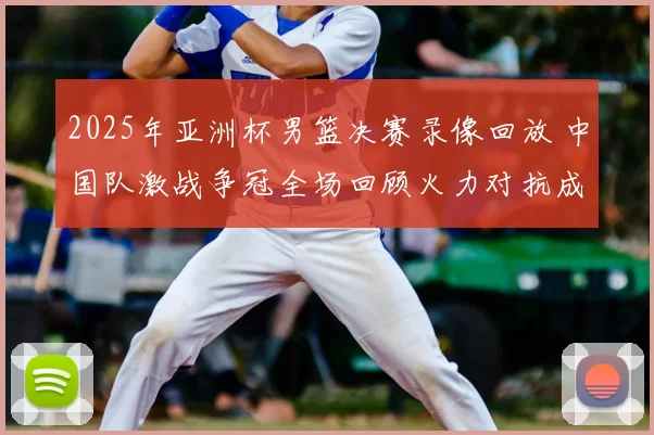 2025年亚洲杯男篮决赛录像回放 中国队激战争冠全场回顾火力对抗成焦点