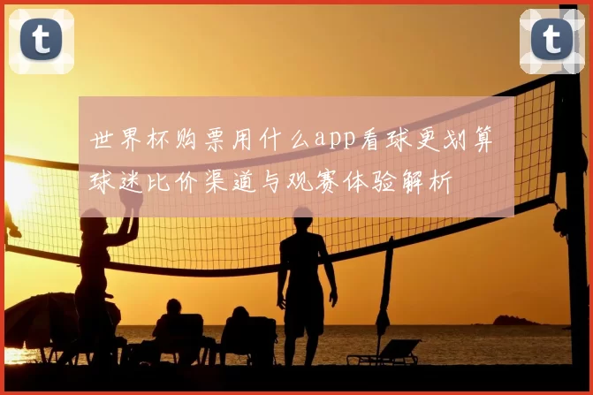 世界杯购票用什么app看球更划算 球迷比价渠道与观赛体验解析