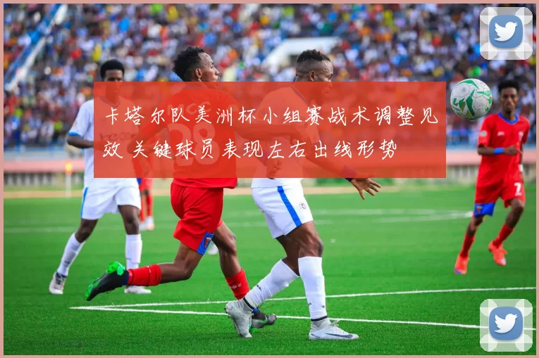 卡塔尔队美洲杯小组赛战术调整见效 关键球员表现左右出线形势
