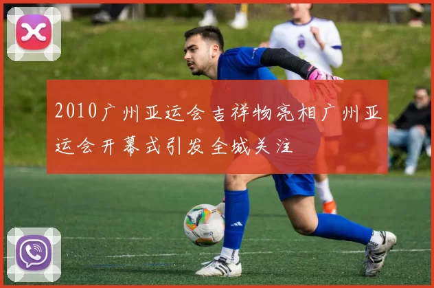 2010广州亚运会吉祥物亮相广州亚运会开幕式引发全城关注