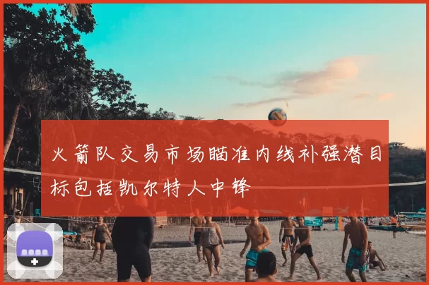 火箭队交易市场瞄准内线补强潜目标包括凯尔特人中锋