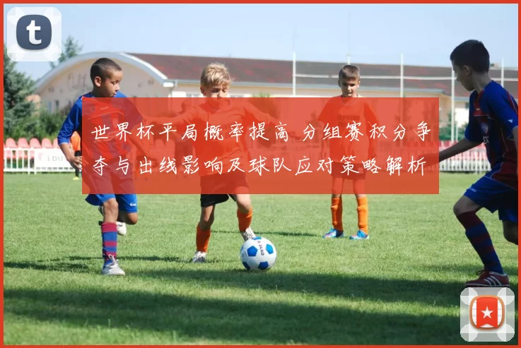 世界杯平局概率提高 分组赛积分争夺与出线影响及球队应对策略解析