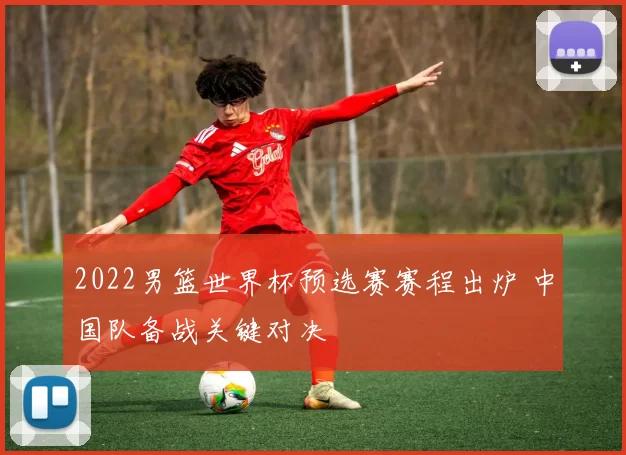 2022男篮世界杯预选赛赛程出炉 中国队备战关键对决