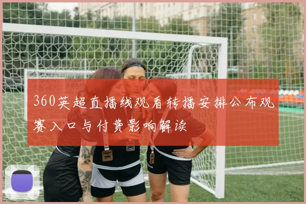 360英超直播线观看转播安排公布观赛入口与付费影响解读