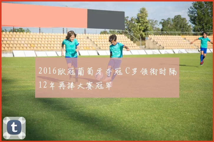2016欧冠葡萄牙夺冠 C罗领衔时隔12年再捧大赛冠军